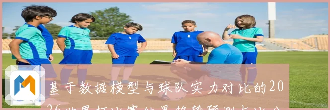 基于数据模型与球队实力对比的2026世界杯比赛结果趋势预测与比分深度解析
