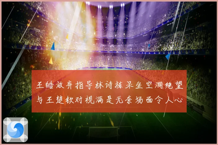 王皓放弃指导林诗栋呆坐空洞绝望与王楚钦对视满是无奈场面令人心疼