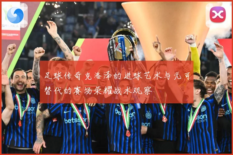 足球传奇克洛泽的进球艺术与无可替代的赛场荣耀战术观察