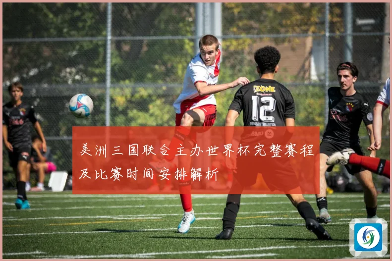 美洲三国联合主办世界杯完整赛程及比赛时间安排解析