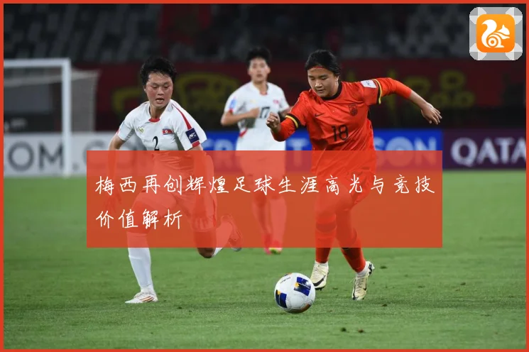 梅西再创辉煌足球生涯高光与竞技价值解析