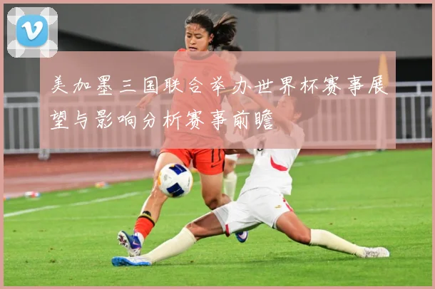 美加墨三国联合举办世界杯赛事展望与影响分析赛事前瞻
