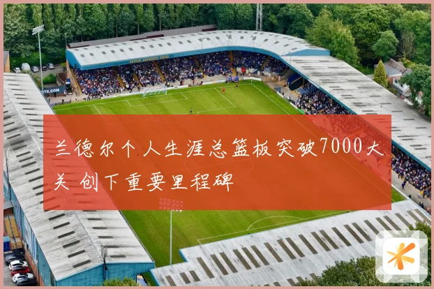 兰德尔个人生涯总篮板突破7000大关 创下重要里程碑