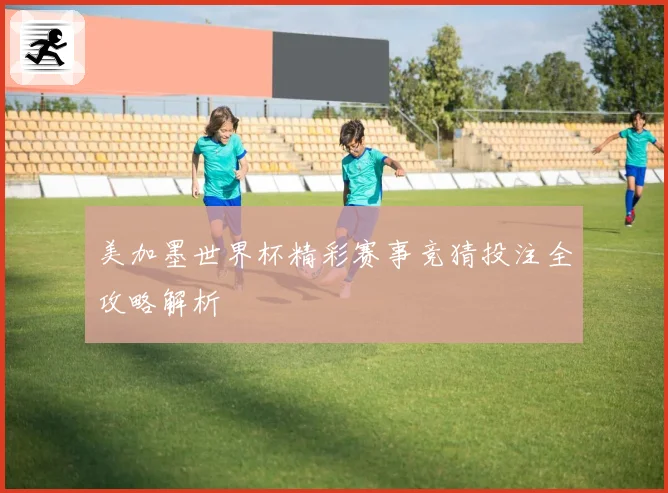 美加墨世界杯精彩赛事竞猜投注全攻略解析