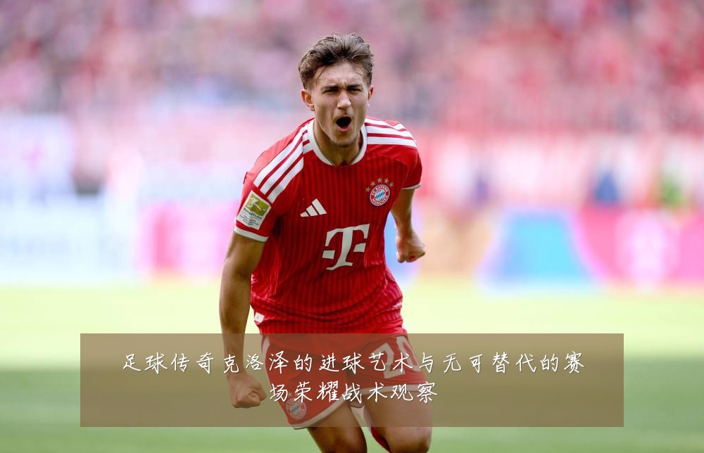 足球传奇克洛泽的进球艺术与无可替代的赛场荣耀战术观察