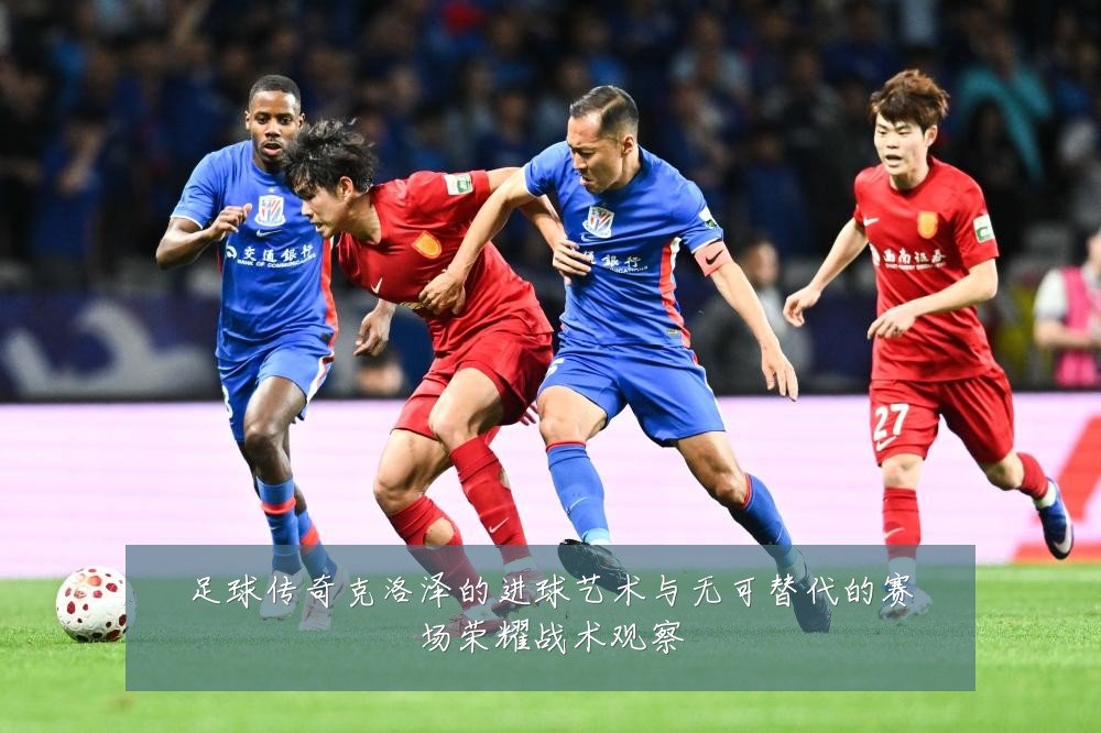足球传奇克洛泽的进球艺术与无可替代的赛场荣耀战术观察